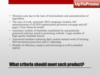 • Minimal costs due to the lack of intermediates and automatization of
algorithms
• The ease of work, automatic SEO-campaign creation, full
automatization of all SEO-optimization processes (on-page and offpage). Clear financial model.
• Automatic module of backlinks installation by automatically
generated schemes tuned to promoting website. Large number of
high-quality backlink donors.
• Automized modules replacing daily routine manual work of tracking
SEO-promotion processes and it’s adjusting.
• Module of efficiency analyze and increasing as well as detailed
reports.

What criteria should meet such product?

 