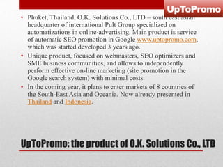 • Phuket, Thailand, O.K. Solutions Co., LTD – south east asian
headquarter of international Pult Group specialized on
automatizations in online-advertising. Main product is service
of automatic SEO promotion in Google www.uptopromo.com,
which was started developed 3 years ago.
• Unique product, focused on webmasters, SEO optimizers and
SME business communities, and allows to independently
perform effective on-line marketing (site promotion in the
Google search system) with minimal costs.
• In the coming year, it plans to enter markets of 8 countries of
the South-East Asia and Oceania. Now already presented in
Thailand and Indonesia.

UpToPromo: the product of O.K. Solutions Co., LTD

 