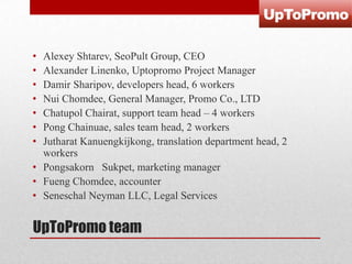 •
•
•
•
•
•
•

Alexey Shtarev, SeoPult Group, CEO
Alexander Linenko, Uptopromo Project Manager
Damir Sharipov, developers head, 6 workers
Nui Chomdee, General Manager, Promo Co., LTD
Chatupol Chairat, support team head – 4 workers
Pong Chainuae, sales team head, 2 workers
Jutharat Kanuengkijkong, translation department head, 2
workers
• Pongsakorn Sukpet, marketing manager
• Fueng Chomdee, accounter
• Seneschal Neyman LLC, Legal Services

UpToPromo team

 