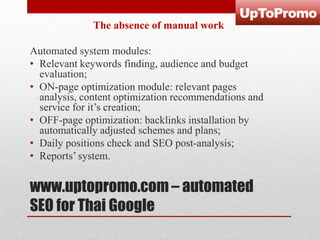 The absence of manual work
Automated system modules:
• Relevant keywords finding, audience and budget
evaluation;
• ON-page optimization module: relevant pages
analysis, content optimization recommendations and
service for it’s creation;
• OFF-page optimization: backlinks installation by
automatically adjusted schemes and plans;
• Daily positions check and SEO post-analysis;
• Reports’ system.

www.uptopromo.com – automated
SEO for Thai Google

 