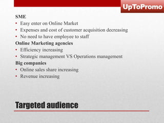 SME
• Easy enter on Online Market
• Expenses and cost of customer acquisition decreasing
• No need to have employee to staff
Online Marketing agencies
• Efficiency increasing
• Strategic management VS Operations management
Big companies
• Online sales share increasing
• Revenue increasing

Targeted audience

 