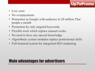 • Low costs
• No overpayments
• Promotion in Google with audience in 20 million Thai
people a month
• Promotion by only targeted keywords
• Flexible tools which replace manual works
• No need to have any special knowledge
• Algorithmic system modules replace professional skills
• Full-featured system for integrated SEO marketing

Main advantages for advertisers

 