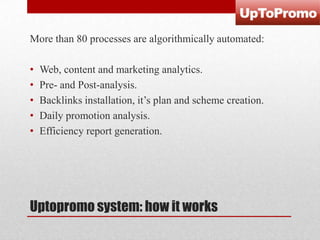 More than 80 processes are algorithmically automated:
•
•
•
•
•

Web, content and marketing analytics.
Pre- and Post-analysis.
Backlinks installation, it’s plan and scheme creation.
Daily promotion analysis.
Efficiency report generation.

Uptopromo system: how it works

 