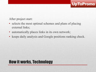After project start:
• selects the most optimal schemes and plans of placing
external links;
• automatically places links in its own network;
• keeps daily analysis and Google positions ranking check.

How it works, Technology

 