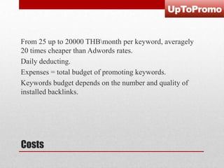 From 25 up to 20000 THBmonth per keyword, averagely
20 times cheaper than Adwords rates.
Daily deducting.
Expenses = total budget of promoting keywords.
Keywords budget depends on the number and quality of
installed backlinks.

Costs

 