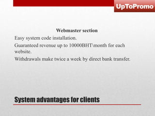 Webmaster section
Easy system code installation.
Guaranteed revenue up to 10000BHTmonth for each
website.
Withdrawals make twice a week by direct bank transfer.

System advantages for clients

 