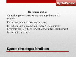 Optimizer section
Campaign project creation and running takes only 5
minutes.
Full access to projects setting and data.
In first 3 month of promotion around 92% promoted
keywords get TOP-10 as for statistics, but first results might
be seen after few days.

System advantages for clients

 