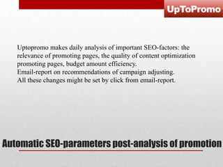 Uptopromo makes daily analysis of important SEO-factors: the
relevance of promoting pages, the quality of content optimization
promoting pages, budget amount efficiency.
Email-report on recommendations of campaign adjusting.
All these changes might be set by click from email-report.

Automatic SEO-parameters post-analysis of promotion

 