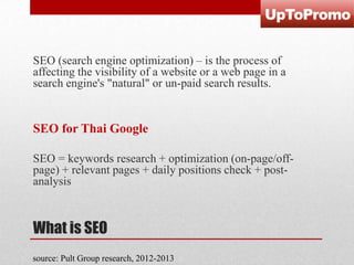 SEO (search engine optimization) – is the process of
affecting the visibility of a website or a web page in a
search engine's "natural" or un-paid search results.

SEO for Thai Google
SEO = keywords research + optimization (on-page/offpage) + relevant pages + daily positions check + postanalysis

What is SEO
source: Pult Group research, 2012-2013

 
