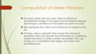Computation of Stroke Thickness
 For each pixel with non zero value in distance
transformed image if the pixel is local maxima around
3x3 window centered at that pixel we store it in a list
 We compute the mean and variance of values in the
list.
 If mean value is greater than twice the standard
deviation then we decide that thickness of underlying
stroke transform is nearly uniform and select the sub
image as a candidate text region and draw the
bounding box.
 