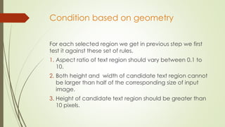 Condition based on geometry
For each selected region we get in previous step we first
test it against these set of rules.
1. Aspect ratio of text region should vary between 0.1 to
10.
2. Both height and width of candidate text region cannot
be larger than half of the corresponding size of input
image.
3. Height of candidate text region should be greater than
10 pixels.
 