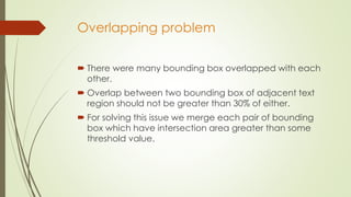 Overlapping problem
 There were many bounding box overlapped with each
other.
 Overlap between two bounding box of adjacent text
region should not be greater than 30% of either.
 For solving this issue we merge each pair of bounding
box which have intersection area greater than some
threshold value.
 