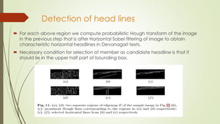 Detection of head lines
 For each above region we compute probabilistic Hough transform of the image
in the previous step that is after Horizontal Sobel filtering of image to obtain
characteristic horizontal headlines in Devanagari texts.
 Necessary condition for selection of member as candidate headline is that it
should lie in the upper half part of bounding box.
 