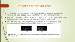 Detection of vertical lines
 Final decision of existence of possible head line among the possible
horizontal lines is based on computation of vertical Hough lines.
 We compute vertical lines by again applying Hough transform with lower
threshold value as they are not as prominent as horizontal.
 If majority of vertical lines lie below member of horizontal line, the
corresponding horizontal line will be treated as headline.
 