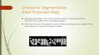 Character Segmentation
(Next Proposed step)
 Applying Sobel Filter only in one direction that is in vertical direction
removes the headline from candidate region.
 After the removal of headline in each of the bounding box we segment the
word based on vertical histogram analysis.
 