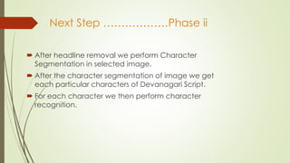 Next Step ………………Phase ii
 After headline removal we perform Character
Segmentation in selected image.
 After the character segmentation of image we get
each particular characters of Devanagari Script.
 For each character we then perform character
recognition.
 