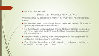 For each pixel we check
(max(R, G, B) - min(R,G,B)/ max(R,G,B)) > 0.2
threshold value 0.2 is selected to filter out the RGB values having near gray
values.
 For the set of pixels not satisfying above criteria, we convert RGB values to
gray and perform otsu’s threshholding.
 For the set pixels satisfying above criteria, RGB normalization is carried out
on this set to remove the lightness effect from those pixel, keeping color
information intact.
 Perform K-mean clustering after normalizing the set satisfying criteria to
obtain text and background separately.
 Combine the clusters from otsu’s thresholding and K-mean clustering to
obtain text and background clusters.
 