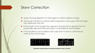 Skew Correction
 Apply thinning algorithm on text region to obtain skeleton image.
 Use Hough transform to obtain all line segments in the upper half of image
with slopes less than 65o.
 If the length of the longest line segment among them is greater than an
empirically selected threshold value, it is decided as the headline.
 If this headline is not parallel to the x-axis then its skew is corrected by
rotating the word image.
(i) Skeleton image obtained for detecting headline for skew correction
 