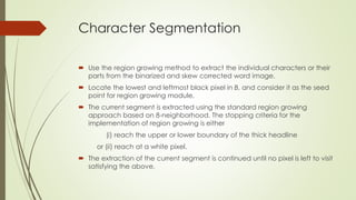 Character Segmentation
 Use the region growing method to extract the individual characters or their
parts from the binarized and skew corrected word image.
 Locate the lowest and leftmost black pixel in B, and consider it as the seed
point for region growing module.
 The current segment is extracted using the standard region growing
approach based on 8-neighborhood. The stopping criteria for the
implementation of region growing is either
(i) reach the upper or lower boundary of the thick headline
or (ii) reach at a white pixel.
 The extraction of the current segment is continued until no pixel is left to visit
satisfying the above.
 