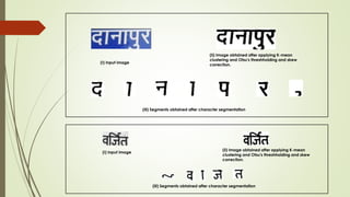 (I) Input image
(ii) Image obtained after applying K-mean
clustering and Otsu's threshholding and skew
correction.
(iii) Segments obtained after character segmentation
(I) Input image
(ii) Image obtained after applying K-mean
clustering and Otsu's threshholding and skew
correction.
(iii) Segments obtained after character segmentation
 