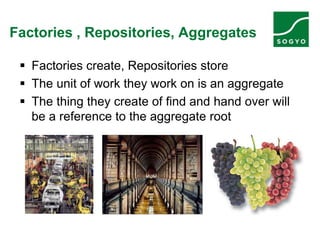 Factories , Repositories, Aggregates
 Factories create, Repositories store
 The unit of work they work on is an aggregate
 The thing they create of find and hand over will
be a reference to the aggregate root
 