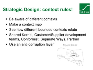 Strategic Design: context rules!
 Be aware of different contexts
 Make a context map
 See how different bounded contexts relate
 Shared Kernel, Customer/Supplier development
teams, Conformist, Separate Ways, Partner
 Use an anti-corruption layer
 