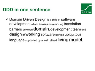 DDD in one sentence
 Domain Driven Design is a style of software
development which focuses on removing translation
barriers between domain, development team and
design of working software using a ubiquitous
language supported by a well refined livingmodel.
 