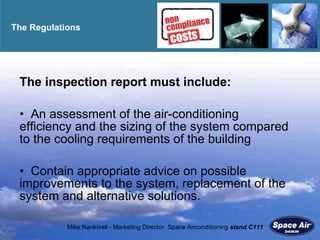 The Regulations  The inspection report must include: An assessment of the air-conditioning    efficiency and the sizing of the system compared to the cooling requirements of the building Contain appropriate advice on possible improvements to the system, replacement of the system and alternative solutions. 