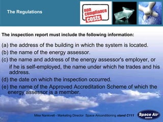 The Regulations  The inspection report must include the following information: (a) the address of the building in which the system is located. (b) the name of the energy assessor. (c) the name and address of the energy assessor's employer, or   if he is self-employed, the name under which he trades and his  address. (d) the date on which the inspection occurred.  (e) the name of the Approved Accreditation Scheme of which the energy assessor is a member. 