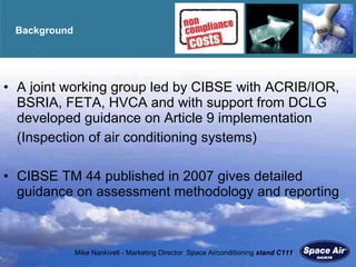 Background A joint working group led by CIBSE with ACRIB/IOR, BSRIA, FETA, HVCA and with support from DCLG developed guidance on Article 9 implementation (Inspection of air conditioning systems) CIBSE TM 44 published in 2007 gives detailed guidance on assessment methodology and reporting 