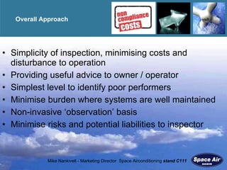 Overall Approach Simplicity of inspection, minimising costs and disturbance to operation Providing useful advice to owner / operator Simplest level to identify poor performers Minimise burden where systems are well maintained Non-invasive  ‘observation’ basis Minimise risks and potential liabilities to inspector 