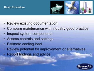 Basic Procedure Review existing documentation Compare maintenance with industry good practice Inspect system components Assess controls and settings Estimate cooling load Review potential for improvement or alternatives Report findings and advice 