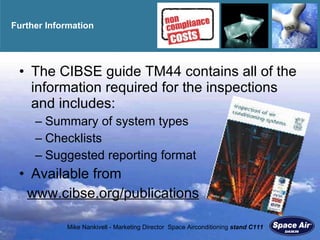 Further Information The CIBSE guide TM44 contains all of the information required for the inspections and includes: Summary of system types Checklists Suggested reporting format Available from  www.cibse.org/publications   