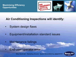 Maximising Efficiency  O pportunities Air Conditioning Inspections will identify: System design flaws Equipment/installation standard issues Maintenance failings End-user/operator error 