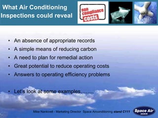 An absence of appropriate records A simple means of reducing carbon A need to plan for remedial action Great potential to reduce operating costs Answers to operating efficiency problems Let’s look at some examples…….. What Air Conditioning Inspections could reveal 