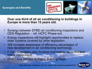 Synergies and Benefits O ver one third of all air conditioning in buildings in Europe is more than 15 years old. Synergy between EPBD air conditioning inspections and ODS Regulation. - ref. HCFC Phase-out. Energy inspections will highlight opportunities to replace older systems covered by other legislation. Will increase awareness of efficiency advantages of  new development in air conditioning technology. F Gas Regulation also involves mandatory, recorded leak check inspections. EPBD now intrinsic to Part L Building Regs. 