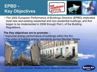 EPBD -  Key Objectives The 2002 European Performance of Buildings Directive (EPBD) implicated  most new and existing residential and non-residential buildings, and first  began to be implemented in 2006 through Part L of the Building  Regulations.  The Key objectives are to promote: -   Improved energy performance of buildings within the EU. The union of building energy standards across Member States.  