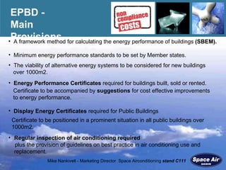 EPBD -  Main Provisions A framework method for calculating the energy performance of buildings  (SBEM). Regular inspection of air conditioning required  plus the provision of guidelines on best practice in air conditioning use and replacement. Certificate to be positioned in a prominent situation in all public buildings over  1000m2. Certificate to be accompanied by  suggestions  for cost effective improvements  to energy performance. Display Energy Certificates  required for Public Buildings  Energy Performance Certificates  required for buildings built, sold or rented.  The viability of alternative energy systems to be considered for new buildings  over 1000m2. Minimum energy performance standards to be set by Member states. 