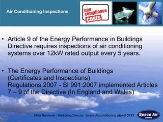 Air Conditioning Inspections Article 9 of the Energy Performance in Buildings Directive requires inspections of air conditioning systems over 12kW rated output every 5 years.  The Energy Performance of Buildings  (Certificates and Inspections)  Regulations 2007 - SI 991:2007 implemented Articles 7 – 9 of the Directive (In England and Wales)  