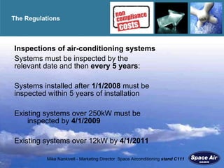 The Regulations  Inspections of air-conditioning systems Systems must be inspected by the    relevant date and then  every 5 years : S ystems installed after  1/1/2008  must be  inspected within 5 years of installation Existing systems over 250kW must be  inspected by  4/1/2009 Existing systems over 12kW by  4/1/2011 