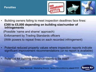 Penalties Building owners failing to meet inspection deadlines face fines: £300 to £5,000 depending on building size/number of infringements (Possible  ‘name and shame’ approach) Enforcement by Trading Standards officers (With powers to repeat fines on each recorded infringement) Potential reduced property values where inspection reports indicate significant improvement recommendations (or no report is available) Potential for building insurance claims to be void? 