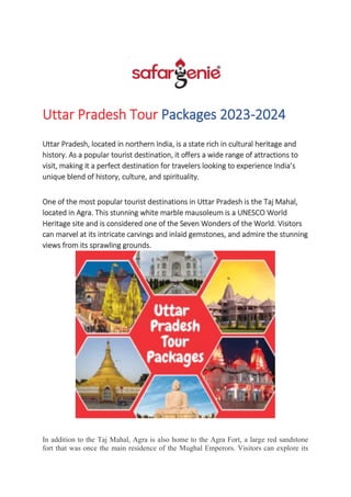 Uttar Pradesh Tour Packages 2023-2024
Uttar Pradesh, located in northern India, is a state rich in cultural heritage and
history. As a popular tourist destination, it offers a wide range of attractions to
visit, making it a perfect destination for travelers looking to experience India’s
unique blend of history, culture, and spirituality.
One of the most popular tourist destinations in Uttar Pradesh is the Taj Mahal,
located in Agra. This stunning white marble mausoleum is a UNESCO World
Heritage site and is considered one of the Seven Wonders of the World. Visitors
can marvel at its intricate carvings and inlaid gemstones, and admire the stunning
views from its sprawling grounds.
In addition to the Taj Mahal, Agra is also home to the Agra Fort, a large red sandstone
fort that was once the main residence of the Mughal Emperors. Visitors can explore its
 