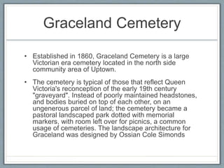Graceland Cemetery 
• Established in 1860, Graceland Cemetery is a large 
Victorian era cemetery located in the north side 
community area of Uptown. 
• The cemetery is typical of those that reflect Queen 
Victoria's reconception of the early 19th century 
"graveyard". Instead of poorly maintained headstones, 
and bodies buried on top of each other, on an 
ungenerous parcel of land; the cemetery became a 
pastoral landscaped park dotted with memorial 
markers, with room left over for picnics, a common 
usage of cemeteries. The landscape architecture for 
Graceland was designed by Ossian Cole Simonds 
 