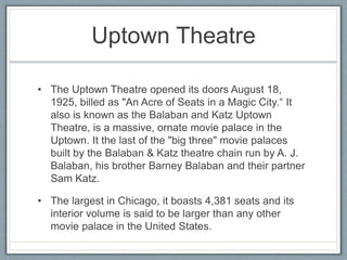 Uptown Theatre 
• The Uptown Theatre opened its doors August 18, 
1925, billed as "An Acre of Seats in a Magic City.“ It 
also is known as the Balaban and Katz Uptown 
Theatre, is a massive, ornate movie palace in the 
Uptown. It the last of the "big three" movie palaces 
built by the Balaban & Katz theatre chain run by A. J. 
Balaban, his brother Barney Balaban and their partner 
Sam Katz. 
• The largest in Chicago, it boasts 4,381 seats and its 
interior volume is said to be larger than any other 
movie palace in the United States. 
 