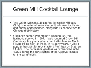 Green Mill Cocktail Lounge 
• The Green Mill Cocktail Lounge (or Green Mill Jazz 
Club) is an entertainment venue. It is known for its jazz 
and poetry performances, along with its connections to 
Chicago mob history. 
• Originally named Pop Morse's Roadhouse, the 
business opened in 1907. It was renamed Green Mill 
Gardens a few years later, a nod to the famous Moulin 
Rouge ("Red Mill") of Paris. In its early years, it was a 
popular hangout for movie actors from nearby Essanay 
Studios. The namesake gardens were removed in the 
1920s during the construction of the Uptown Theatre 
on the same block. 
 