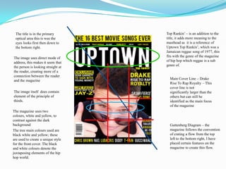 Top Rankin’ – is an addition to the title, it adds more meaning to the masthead as  it is a reference of Uptown Top Rankin’, which was a Jamaican reggae song of 1977, this fits with the genre of the magazine of hip hop which reggae is a sub genre of.The title is in the primary optical area this is wee the eyes looks first then down to the bottom right.The image uses direct mode of address, this makes it seem that the person is looking straight at the reader, creating more of a connection between the reader and the magazineMain Cover Line – Drake Rise To Rap Royalty – This cover line is not significantly larger than the others but can still be identified as the main focus of the magazineThe image itself  does contain element of the principle of thirds.The magazine uses two colours, white and yellow, to contrast against the dark backgroundGuttenberg Diagram – the magazine follows the convention  of crating a flow from the top left to the bottom right, I have placed certain features on the magazine to create this flow.The tree main colours used are black white and yellow; these are used to create a unique style for the front cover. The black and white colours denote the juxtaposing elements of the hip hop world. 