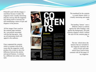 Polaroid's used with the images, I used these because it makes the magazine more visually interesting and also conveys that the magazine isn't taking itself to seriously but still maintaining a sense of style and elegance in the process. The masthead for the contents is a main feature which  is visually interesting and stands out.The heading ‘feature’  uses a different colour to contrast against the other heading s and against the background. The gold connotes elegance which I wanted the style for the contents page to be.All the images I have used on the contents page maintain the  conventions associated with the hip hop genre , they are all interesting which will appeal to the audience The text  which shows the features that are included in the magazine maintains the sense of style and order  which I have tried to keep constant with all the pages of my magazine.I have separated the contents  which is constant with all the issues that the magazine would produce this is done to show the difference between the articles and special features, it contrasts by a different text colour  and font style