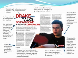 A simple colour scheme has been used as well in the article which is appealing to my target audienceThe title is again in the primary optical area which is the first place the reader will look.The text has been positioned around the image emphasising the images importance and creating a visually interesting double page spreadActive space is used to please the reader in a visual way.The large amount of text has been spread across the pages to make them more appealing, they have been positioned around the title and the image.This picture is in the terminal area of the whole double page spread  which the reader will get attracted too. The bold text emphasises the image  and contrasts well.Stuck to convention by having page numbers and the magazines name.The quotes from the article  draws the attention of the reader in. The use of  the different colours of text also makes the article appear well organised and more appealing to the reader. The use of columns within the article makes the page well presented and neat for the reader to understand. 