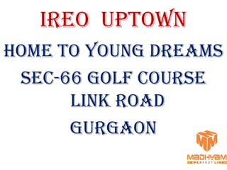 IREO UPTOWN
HOME TO YOUNG DREAMS
 SEC-66 GOLF COURSE
      LINK ROAD
      GURGAON
 