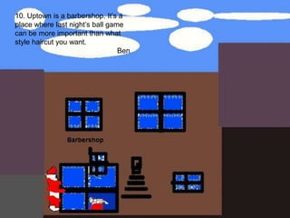 10. Uptown is a barbershop. It’s a place where last night’s ball game can be more important than what style haircut you want.Ben